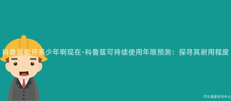 科鲁兹能开多少年啊现在-科鲁兹可持续使用年限预测：探寻其耐用程度