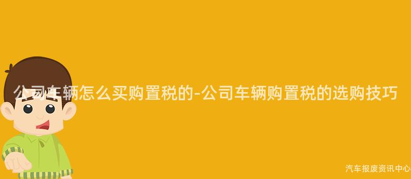 公司车辆怎么买购置税的-公司车辆购置税的选购技巧
