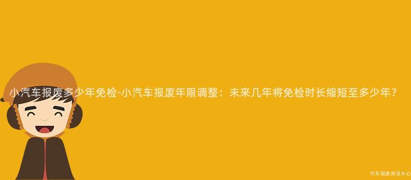小汽车报废多少年免检-小汽车报废年限调整：未来几年将免检时长缩短至多少年？