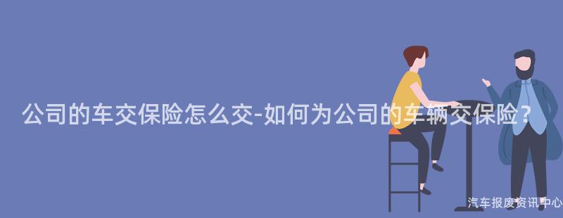 公司的车交保险怎么交-如何为公司的车辆交保险？