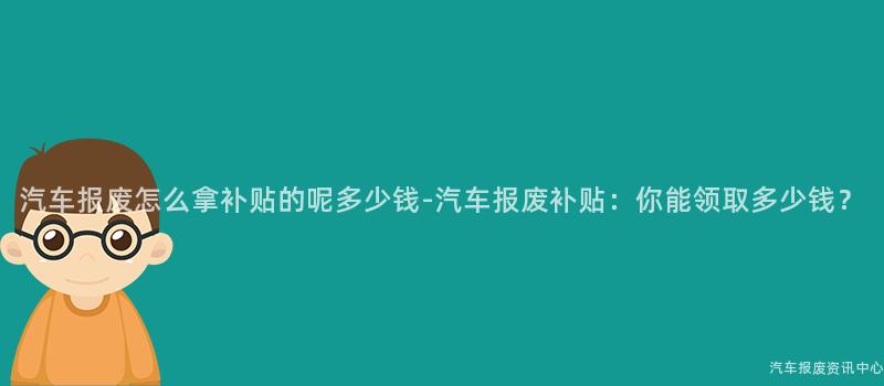 汽车报废怎么拿补贴的呢多少钱-汽车报废补贴：你能领取多少钱？