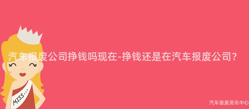 汽车报废公司挣钱吗现在-挣钱还是在汽车报废公司？