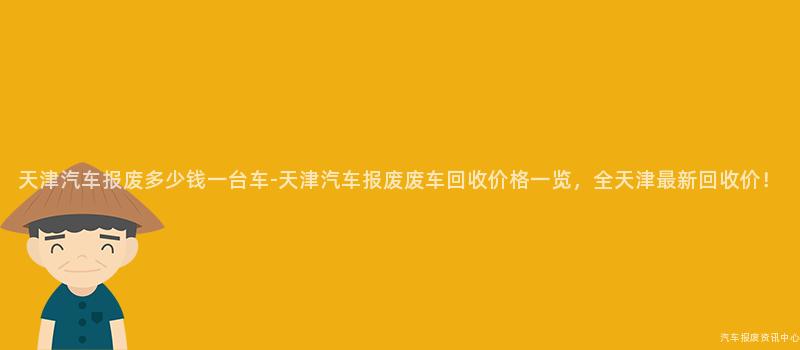天津汽车报废多少钱一台车-天津汽车报废废车回收价格一览，全天津最新回收价！