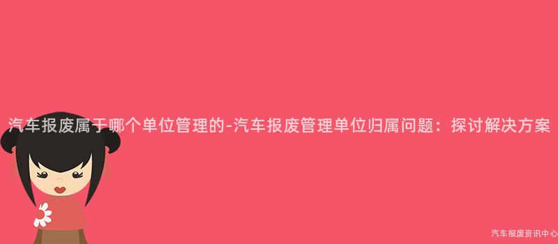 汽车报废属于哪个单位管理的-汽车报废管理单位归属问题：探讨解决方案