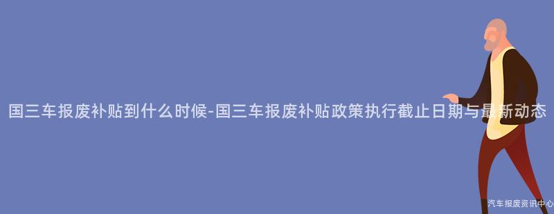 国三车报废补贴到什么时候-国三车报废补贴政策执行截止日期与最新动态