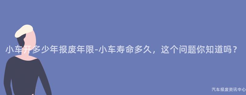 小车开多少年报废年限-小车寿命多久，这个问题你知道吗？