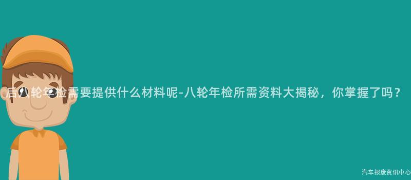 后八轮年检需要提供什么材料呢-八轮年检所需资料大揭秘，你掌握了吗？