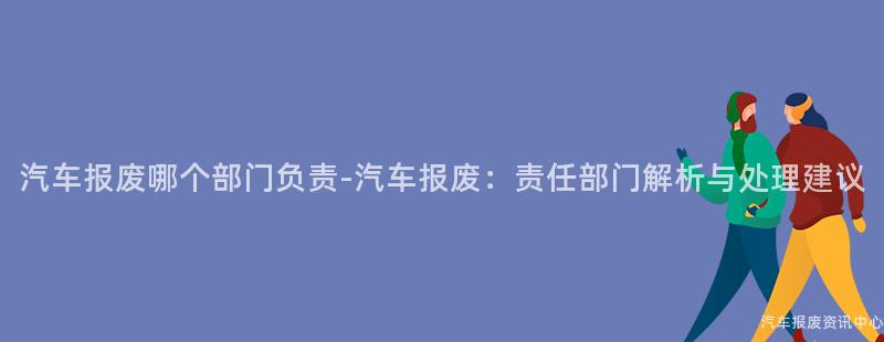 汽车报废哪个部门负责-汽车报废：责任部门解析与处理建议