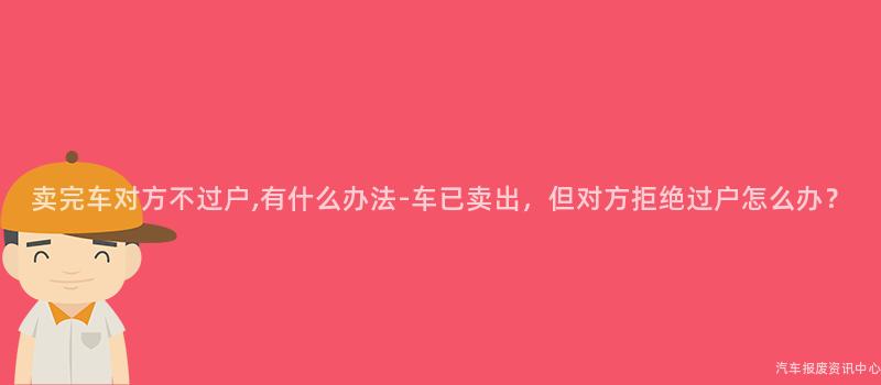 卖完车对方不过户,有什么办法-车已卖出，但对方拒绝过户怎么办？