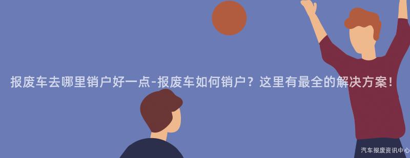报废车去哪里销户好一点-报废车如何销户？这里有最全的解决方案！