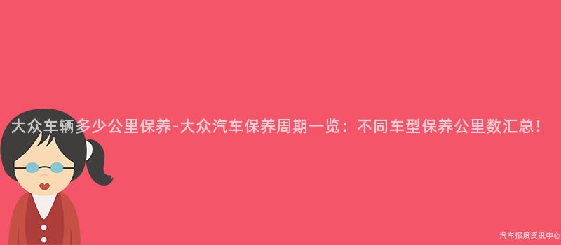 大众车辆多少公里保养-大众汽车保养周期一览：不同车型保养公里数汇总！