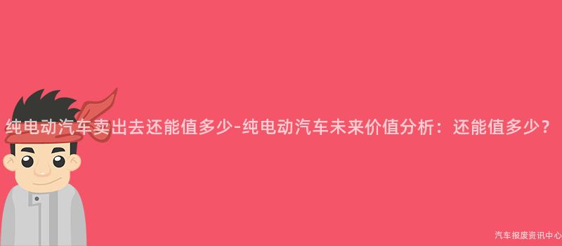 纯电动汽车卖出去还能值多少-纯电动汽车未来价值分析：还能值多少？