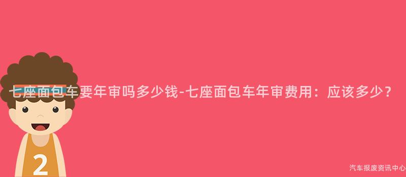 七座面包车要年审吗多少钱-七座面包车年审费用：应该多少？