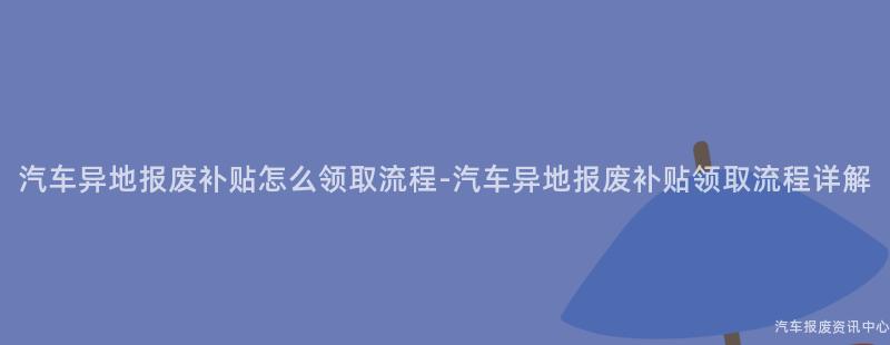 汽车异地报废补贴怎么领取流程-汽车异地报废补贴领取流程详解
