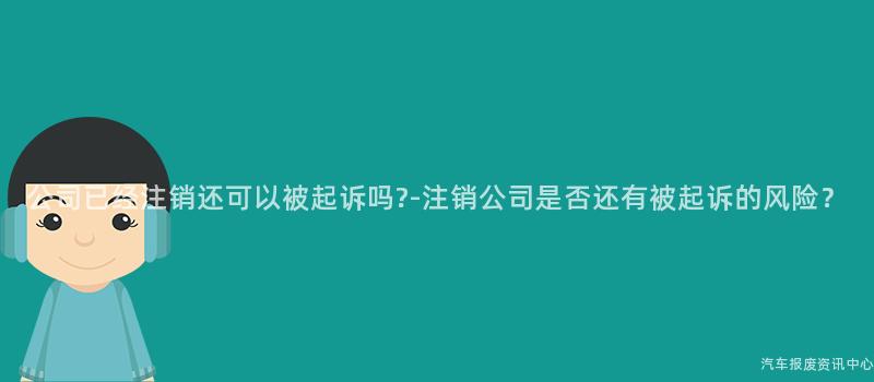公司已经注销还可以被起诉吗?-注销公司是否还有被起诉的风险？