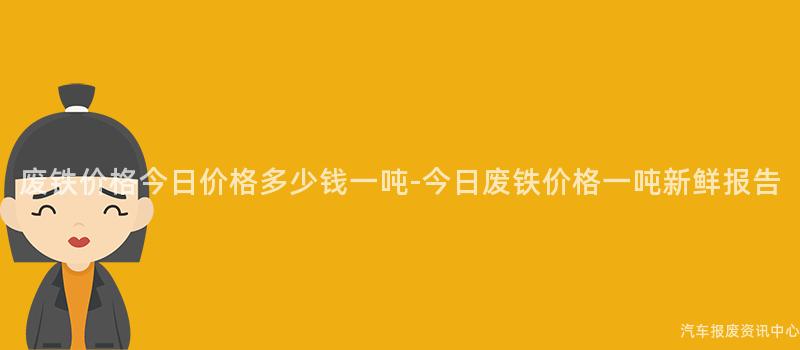 废铁价格今日价格多少钱一吨-今日废铁价格一吨新鲜报告