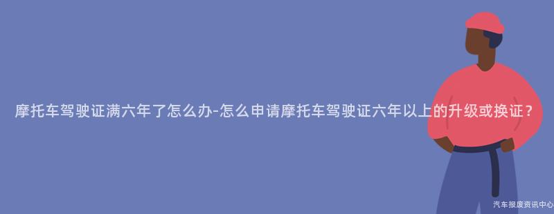 摩托车驾驶证满六年了怎么办-怎么申请摩托车驾驶证六年以上的升级或换证？