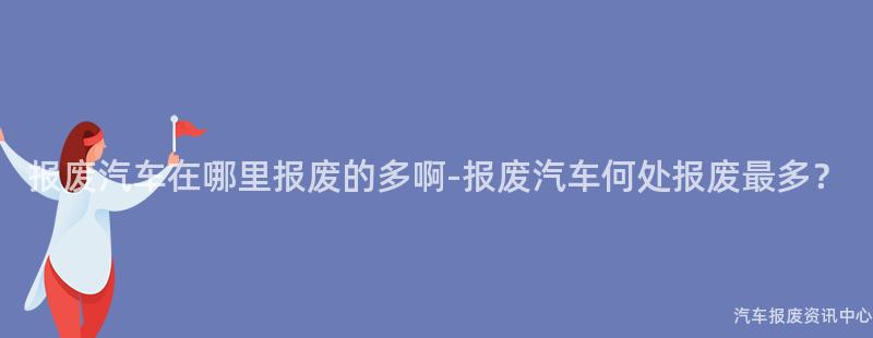 报废汽车在哪里报废的多啊-报废汽车何处报废最多？
