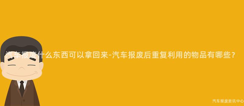 汽车报废什么东西可以拿回来-汽车报废后重复利用的物品有哪些？