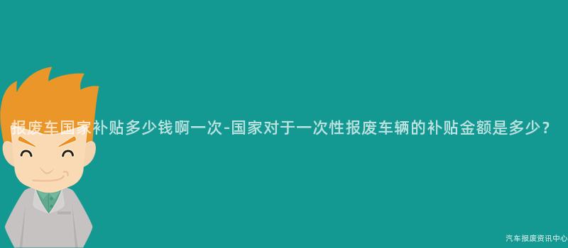 报废车国家补贴多少钱啊一次-国家对于一次性报废车辆的补贴金额是多少？