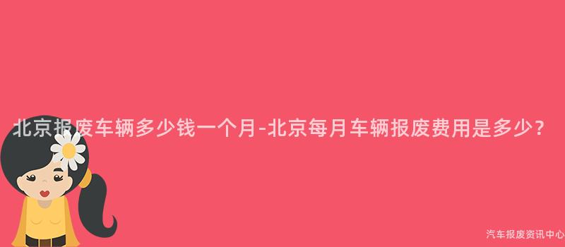 北京报废车辆多少钱一个月-北京每月车辆报废费用是多少？