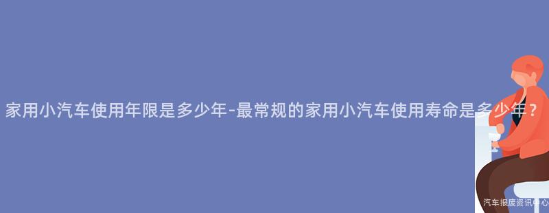 家用小汽车使用年限是多少年-最常规的家用小汽车使用寿命是多少年？