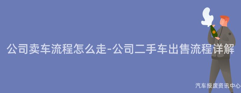 公司卖车流程怎么走-公司二手车出售流程详解