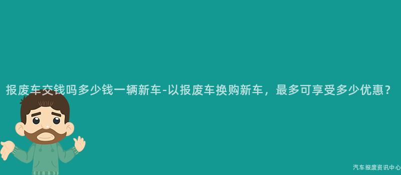 报废车交钱吗多少钱一辆新车-以报废车换购新车，最多可享受多少优惠？
