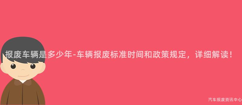 报废车辆是多少年-车辆报废标准时间和政策规定，详细解读！