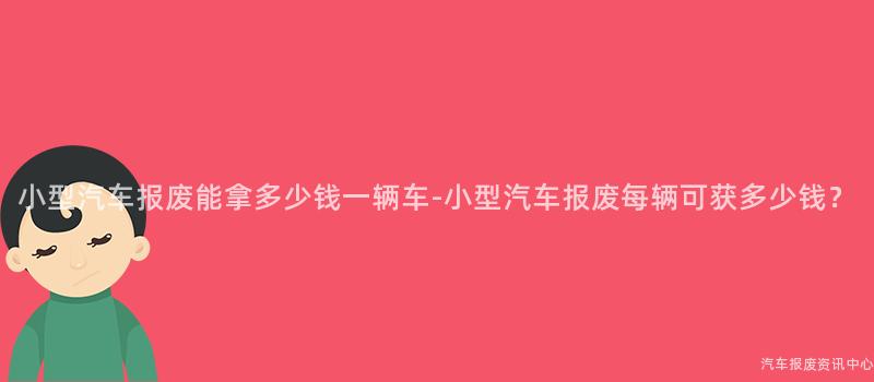 小型汽车报废能拿多少钱一辆车-小型汽车报废每辆可获多少钱？