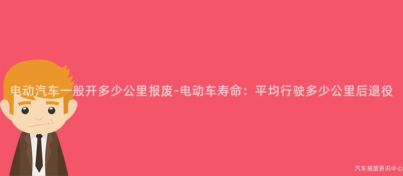 电动汽车一般开多少公里报废-电动车寿命：平均行驶多少公里后退役