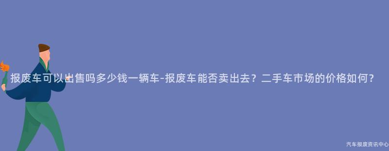 报废车可以出售吗多少钱一辆车-报废车能否卖出去？二手车市场的价格如何？