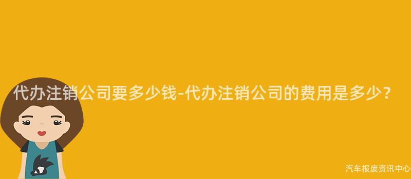 代办注销公司要多少钱-代办注销公司的费用是多少？