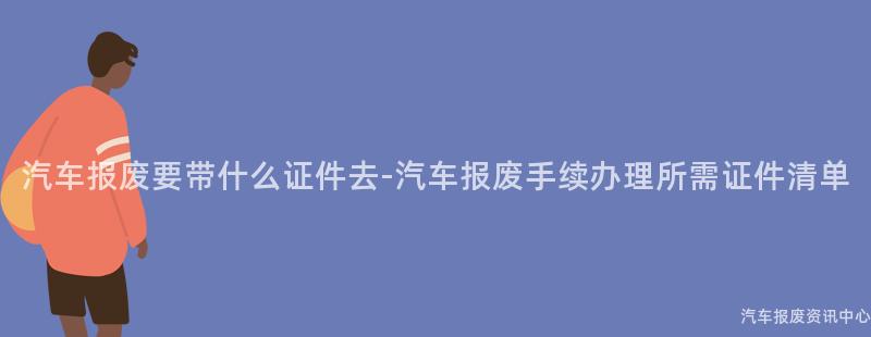 汽车报废要带什么证件去-汽车报废手续办理所需证件清单