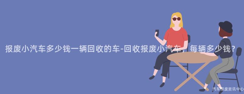 报废小汽车多少钱一辆回收的车-回收报废小汽车，每辆多少钱？