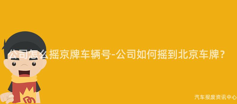 公司怎么摇京牌车辆号-公司如何摇到北京车牌？