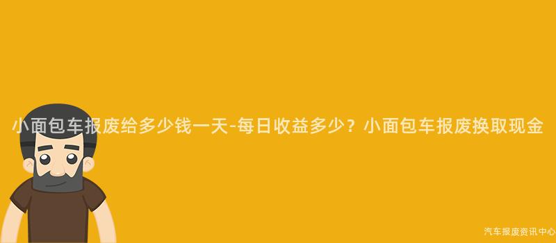 小面包车报废给多少钱一天-每日收益多少？小面包车报废换取现金