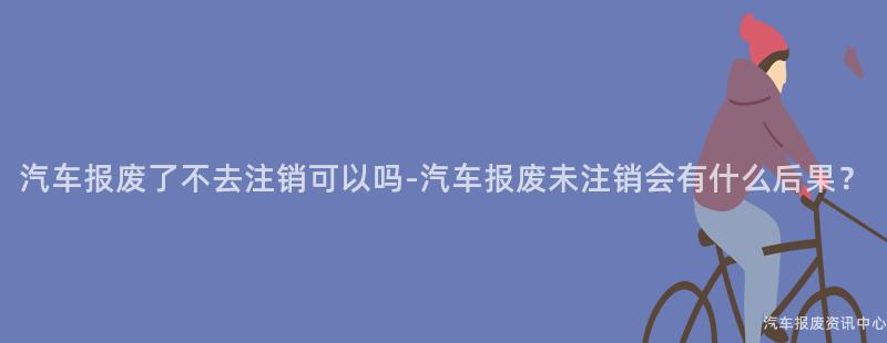 汽车报废了不去注销可以吗-汽车报废未注销会有什么后果？