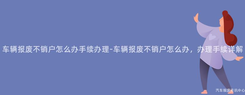 车辆报废不销户怎么办手续办理-车辆报废不销户怎么办，办理手续详解