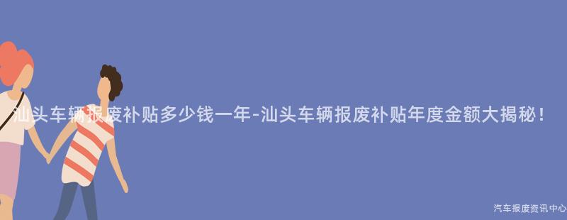 汕头车辆报废补贴多少钱一年-汕头车辆报废补贴年度金额大揭秘！