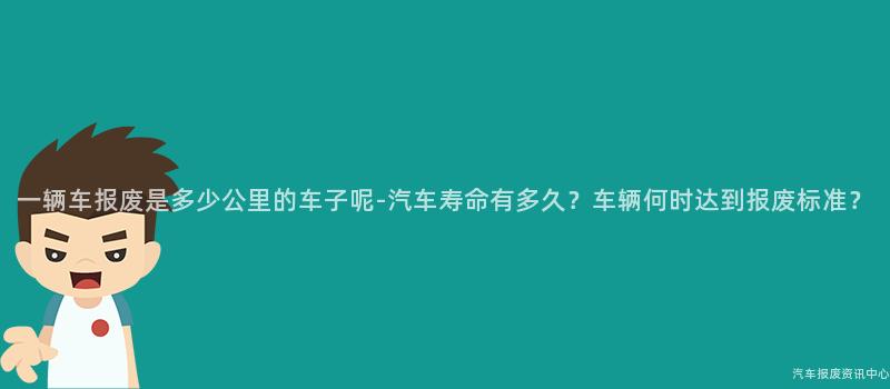 一辆车报废是多少公里的车子呢-汽车寿命有多久？车辆何时达到报废标准？