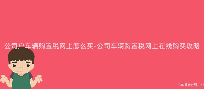 公司户车辆购置税网上怎么买-公司车辆购置税网上在线购买攻略