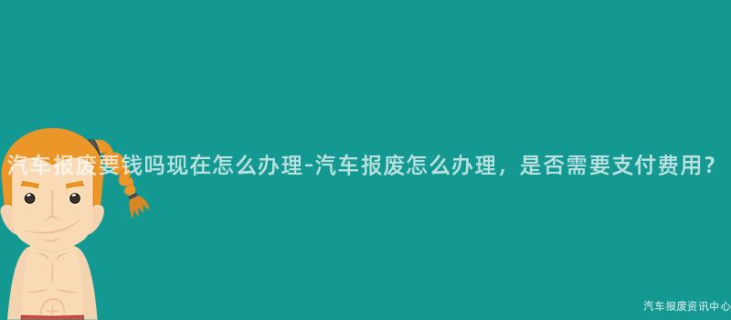 汽车报废要钱吗现在怎么办理-汽车报废怎么办理，是否需要支付费用？