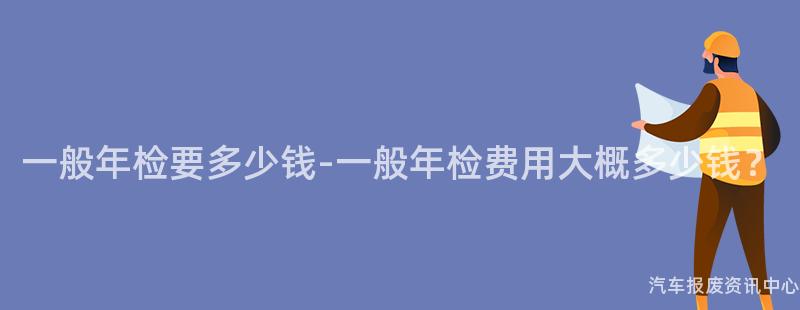 一般年检要多少钱-一般年检费用大概多少钱？