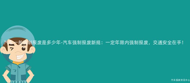 汽车一般强制报废是多少年-汽车强制报废新规：一定年限内强制报废，交通安全在手！