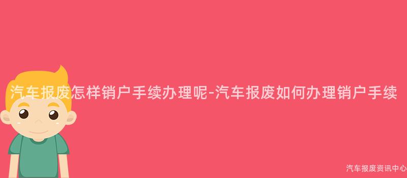 汽车报废怎样销户手续办理呢-汽车报废如何办理销户手续