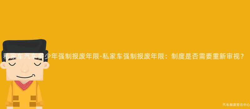 私家车汽车多少年强制报废年限-私家车强制报废年限：制度是否需要重新审视？