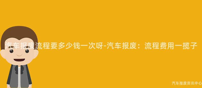汽车报废流程要多少钱一次呀-汽车报废：流程费用一揽子