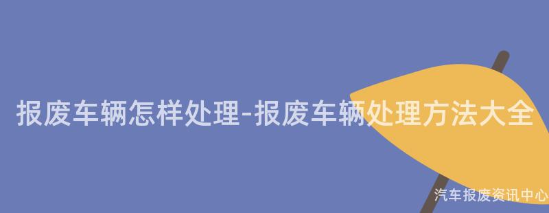 报废车辆怎样处理-报废车辆处理方法大全