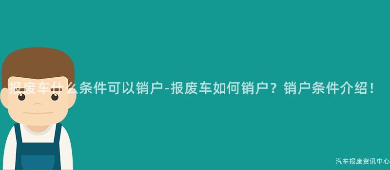 报废车什么条件可以销户-报废车如何销户？销户条件介绍！